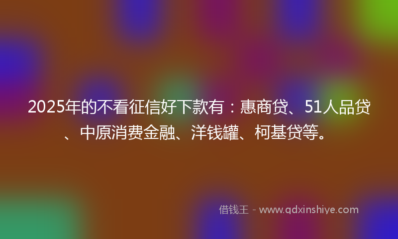 2025年的不看征信好下款有：惠商贷、51人品贷、中原消费金融、洋钱罐、柯基贷等。