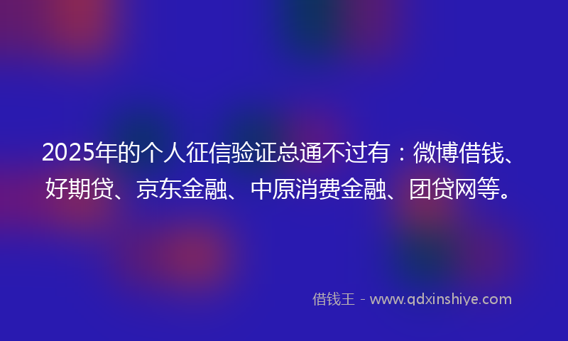 2025年的个人征信验证总通不过有：微博借钱、好期贷、京东金融、中原消费金融、团贷网等。