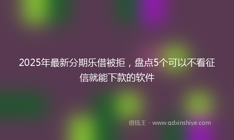 2025年最新分期乐借被拒，盘点5个可以不看征信就能下款的软件