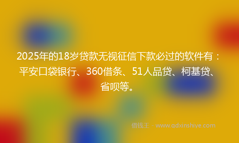 2025年的18岁贷款无视征信下款必过的软件有：平安口袋银行、360借条、51人品贷、柯基贷、省呗等。