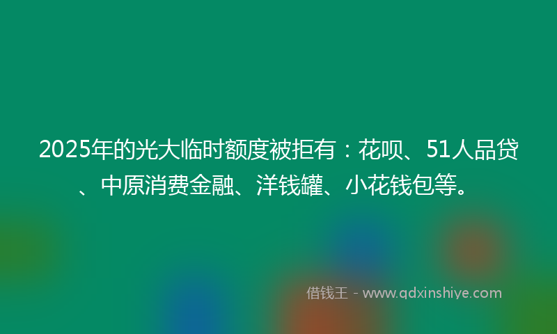 2025年的光大临时额度被拒有：花呗、51人品贷、中原消费金融、洋钱罐、小花钱包等。