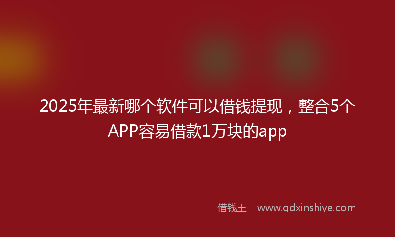 2025年最新哪个软件可以借钱提现，整合5个APP容易借款1万块的app