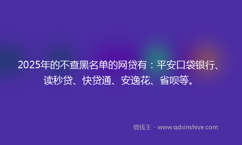 2025年的不查黑名单的网贷有：平安口袋银行、读秒贷、快贷通、安逸花、省呗等。