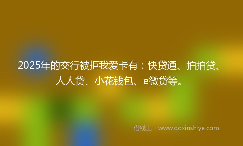 2025年的交行被拒我爱卡有：快贷通、拍拍贷、人人贷、小花钱包、e微贷等。