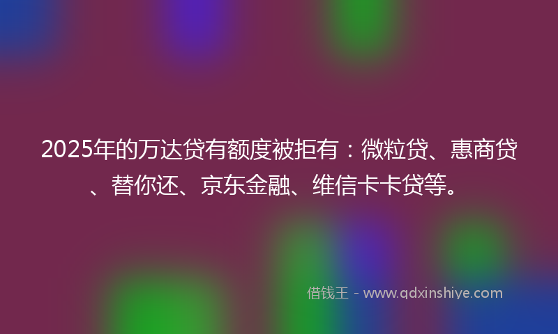 2025年的万达贷有额度被拒有：微粒贷、惠商贷、替你还、京东金融、维信卡卡贷等。