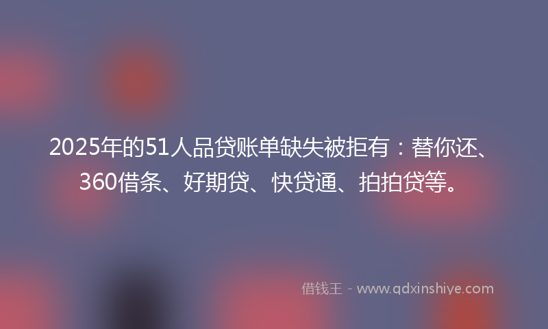 2025年的51人品贷账单缺失被拒有：替你还、360借条、好期贷、快贷通、拍拍贷等。