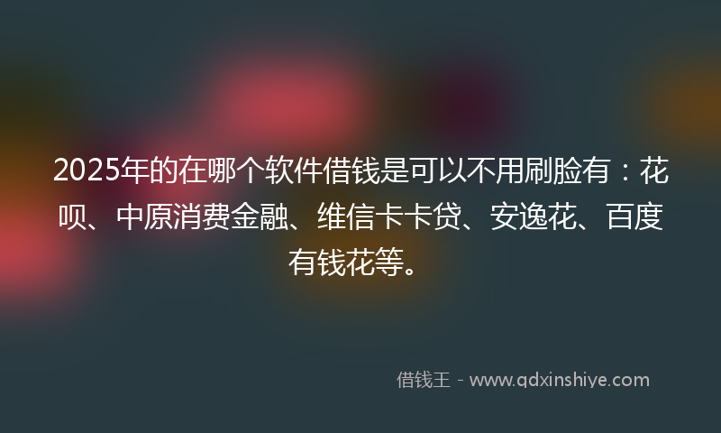2025年的在哪个软件借钱是可以不用刷脸有：花呗、中原消费金融、维信卡卡贷、安逸花、百度有钱花等。