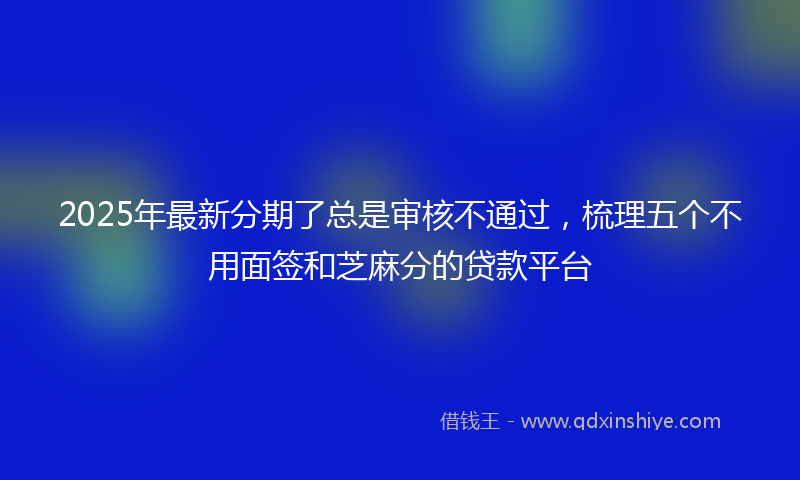 2025年最新分期了总是审核不通过，梳理五个不用面签和芝麻分的贷款平台
