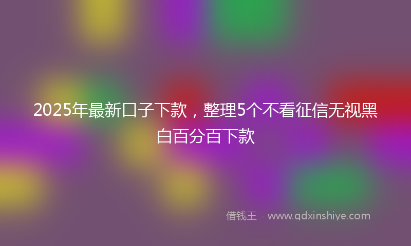 2025年最新口子下款，整理5个不看征信无视黑白百分百下款