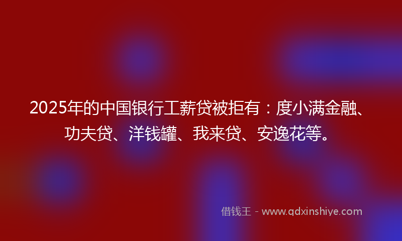 2025年的中国银行工薪贷被拒有：度小满金融、功夫贷、洋钱罐、我来贷、安逸花等。