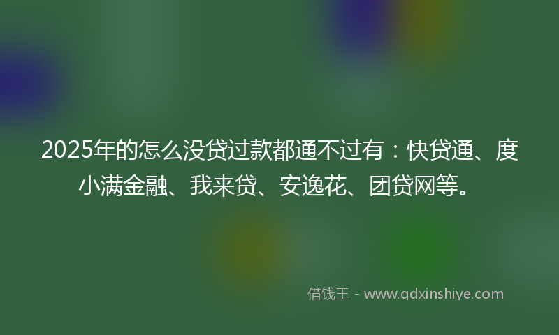 2025年的怎么没贷过款都通不过有：快贷通、度小满金融、我来贷、安逸花、团贷网等。