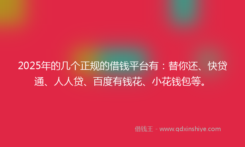 2025年的几个正规的借钱平台有：替你还、快贷通、人人贷、百度有钱花、小花钱包等。