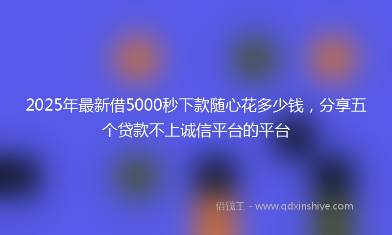 2025年最新借5000秒下款随心花多少钱，分享五个贷款不上诚信平台的平台