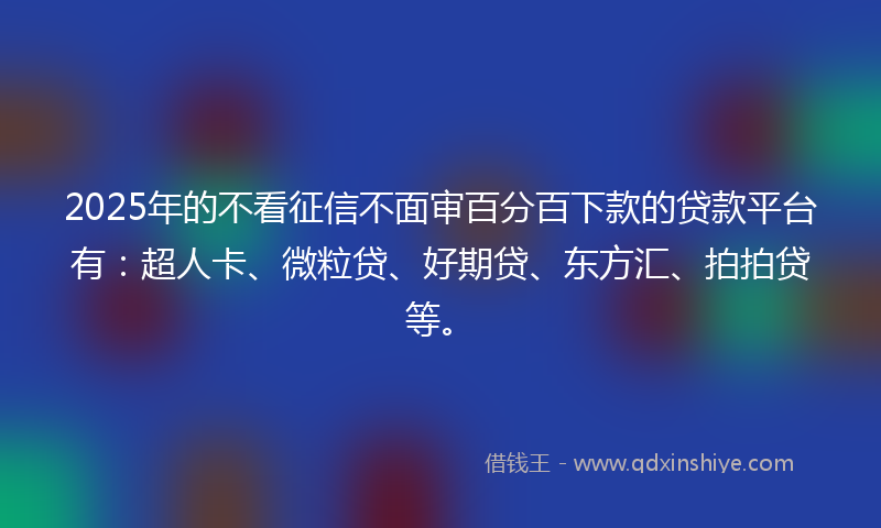 2025年的不看征信不面审百分百下款的贷款平台有：超人卡、微粒贷、好期贷、东方汇、拍拍贷等。