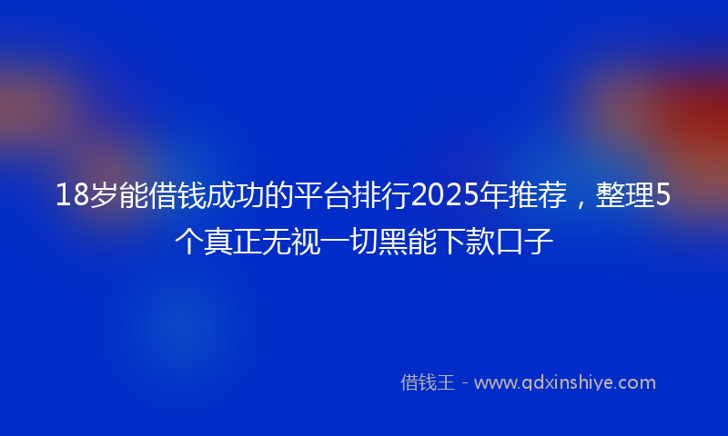 18岁能借钱成功的平台排行2025年推荐，整理5个真正无视一切黑能下款口子