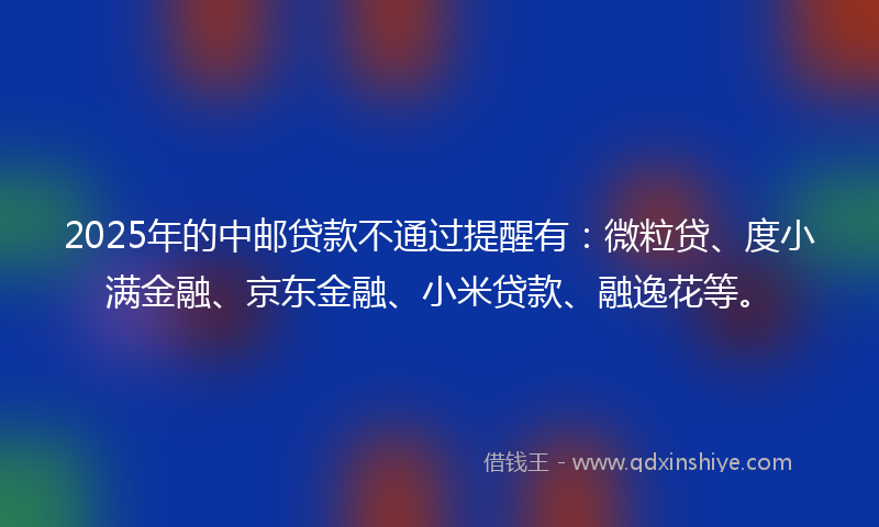 2025年的中邮贷款不通过提醒有：微粒贷、度小满金融、京东金融、小米贷款、融逸花等。