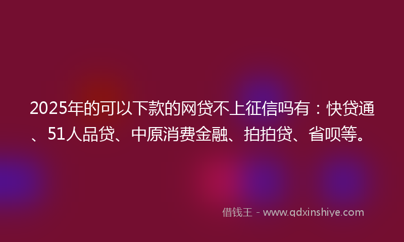 2025年的可以下款的网贷不上征信吗有：快贷通、51人品贷、中原消费金融、拍拍贷、省呗等。