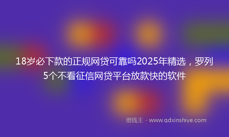 18岁必下款的正规网贷可靠吗2025年精选，罗列5个不看征信网贷平台放款快的软件