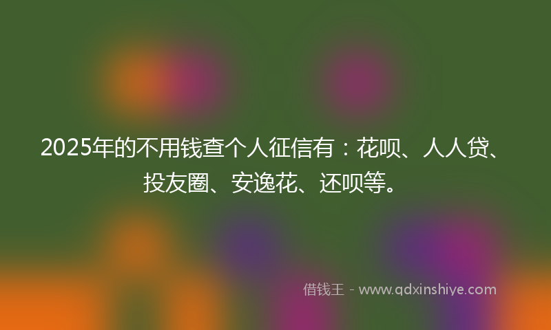 2025年的不用钱查个人征信有：花呗、人人贷、投友圈、安逸花、还呗等。