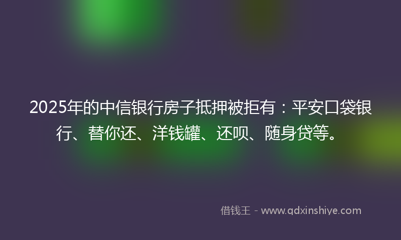 2025年的中信银行房子抵押被拒有：平安口袋银行、替你还、洋钱罐、还呗、随身贷等。