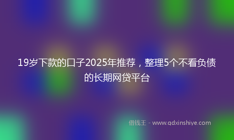 19岁下款的口子2025年推荐，整理5个不看负债的长期网贷平台