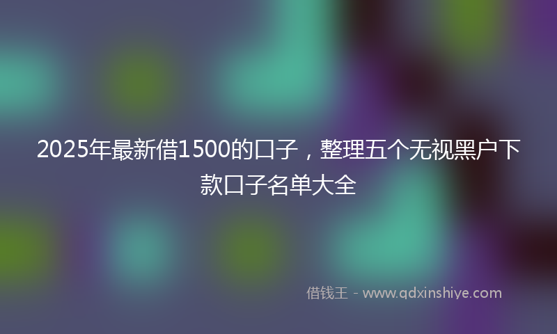 2025年最新借1500的口子，整理五个无视黑户下款口子名单大全