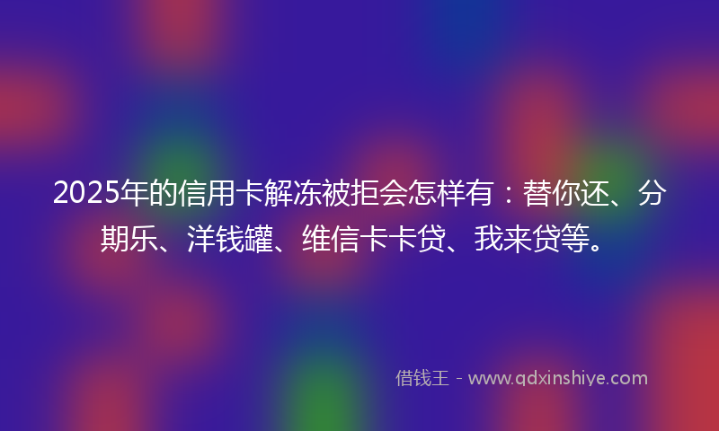 2025年的信用卡解冻被拒会怎样有：替你还、分期乐、洋钱罐、维信卡卡贷、我来贷等。