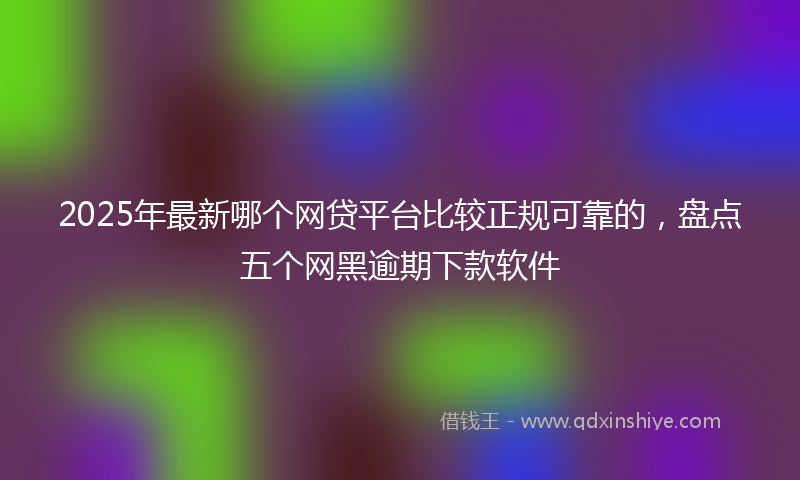 2025年最新哪个网贷平台比较正规可靠的，盘点五个网黑逾期下款软件
