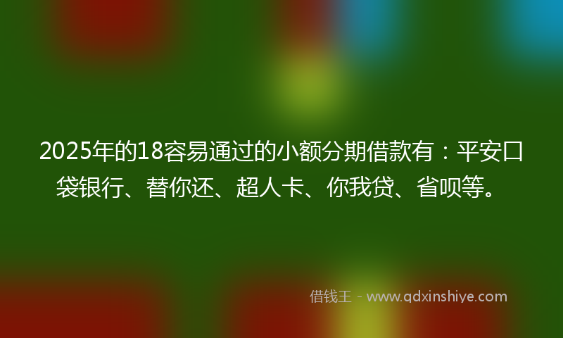 2025年的18容易通过的小额分期借款有：平安口袋银行、替你还、超人卡、你我贷、省呗等。