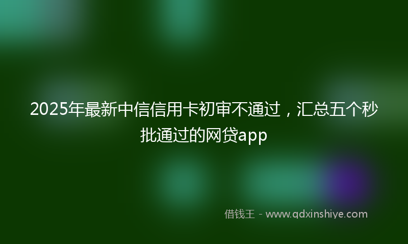 2025年最新中信信用卡初审不通过，汇总五个秒批通过的网贷app