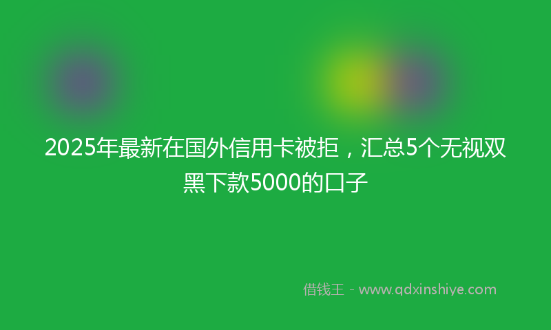 2025年最新在国外信用卡被拒，汇总5个无视双黑下款5000的口子