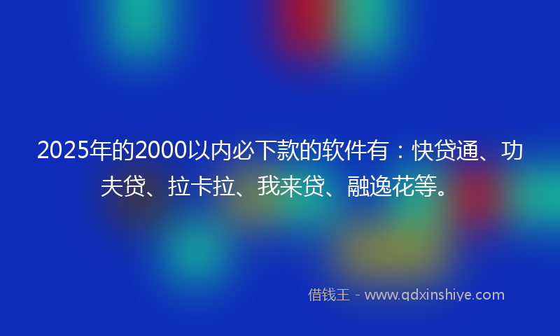 2025年的2000以内必下款的软件有：快贷通、功夫贷、拉卡拉、我来贷、融逸花等。