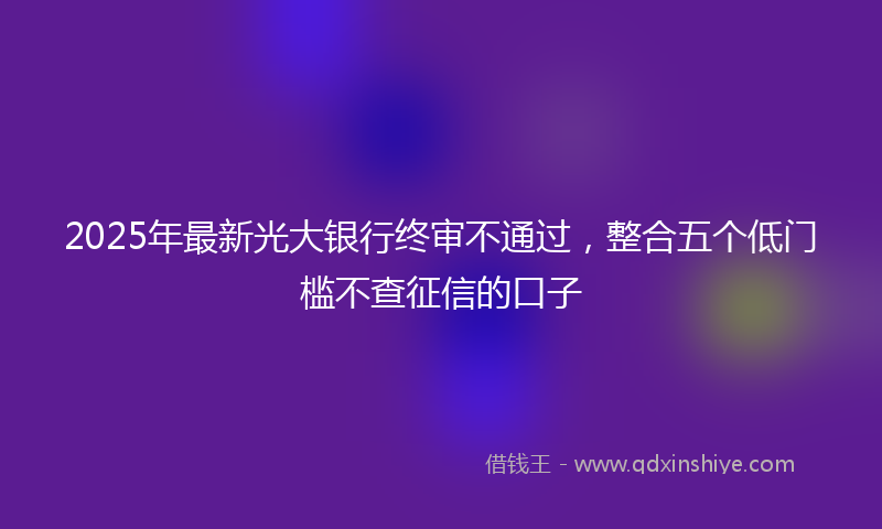 2025年最新光大银行终审不通过，整合五个低门槛不查征信的口子