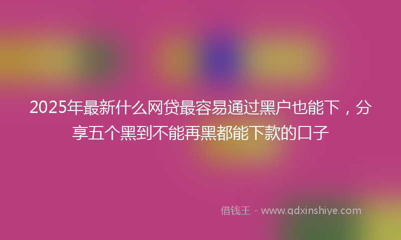 2025年最新什么网贷最容易通过黑户也能下，分享五个黑到不能再黑都能下款的口子