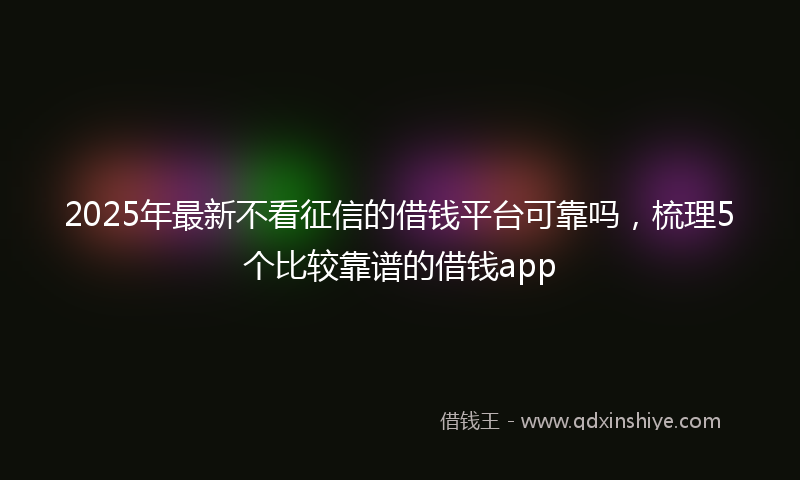 2025年最新不看征信的借钱平台可靠吗，梳理5个比较靠谱的借钱app
