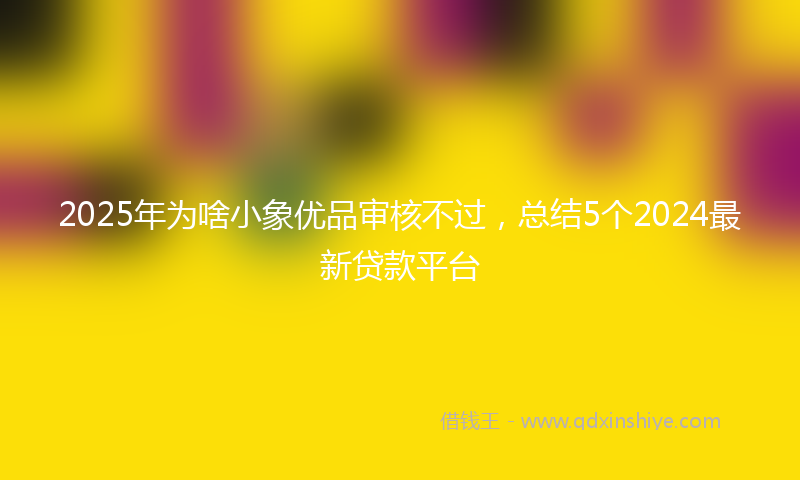 2025年为啥小象优品审核不过，总结5个2024最新贷款平台