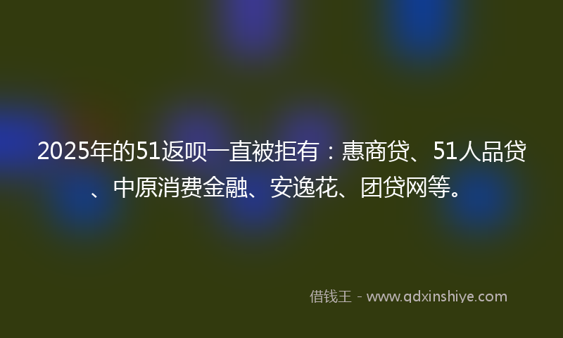2025年的51返呗一直被拒有：惠商贷、51人品贷、中原消费金融、安逸花、团贷网等。