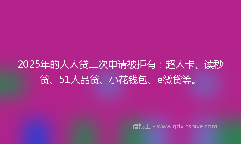 2025年的人人贷二次申请被拒有：超人卡、读秒贷、51人品贷、小花钱包、e微贷等。