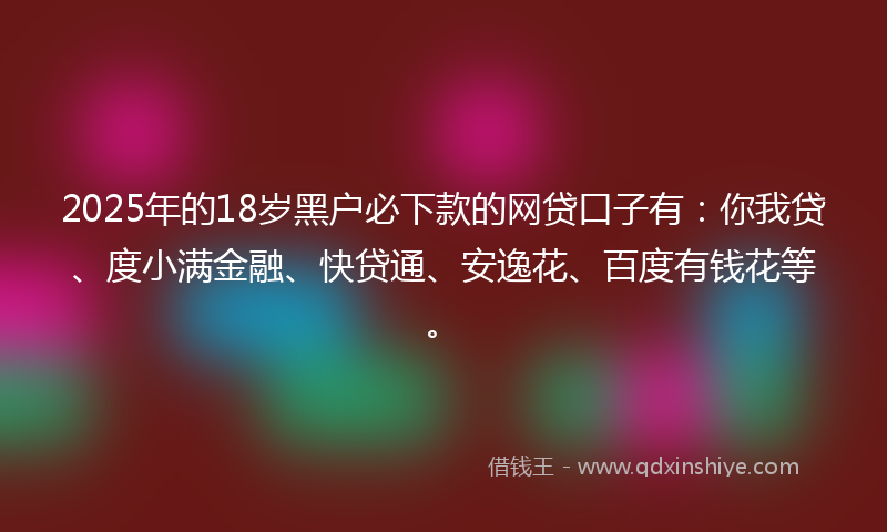 2025年的18岁黑户必下款的网贷口子有：你我贷、度小满金融、快贷通、安逸花、百度有钱花等。