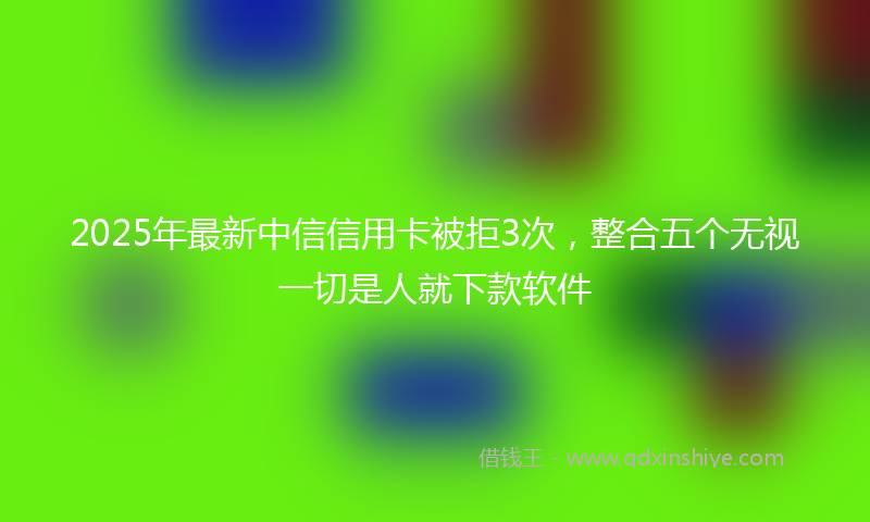 2025年最新中信信用卡被拒3次，整合五个无视一切是人就下款软件