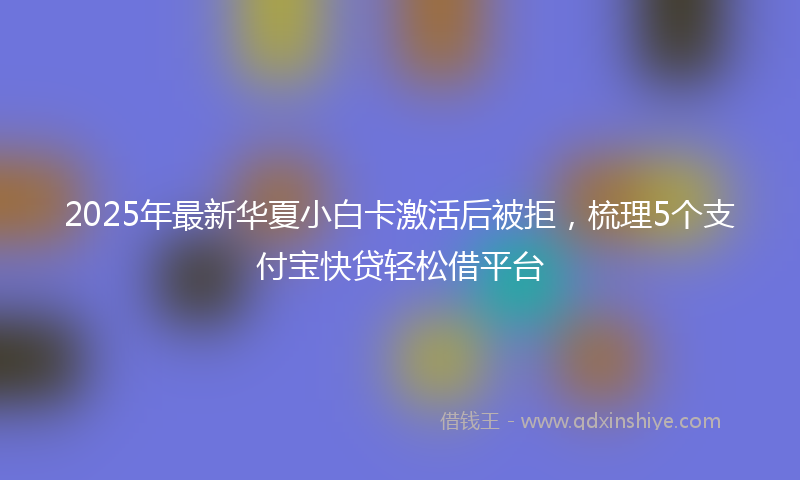 2025年最新华夏小白卡激活后被拒，梳理5个支付宝快贷轻松借平台