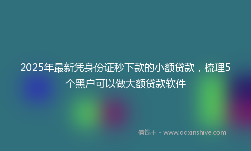 2025年最新凭身份证秒下款的小额贷款，梳理5个黑户可以做大额贷款软件