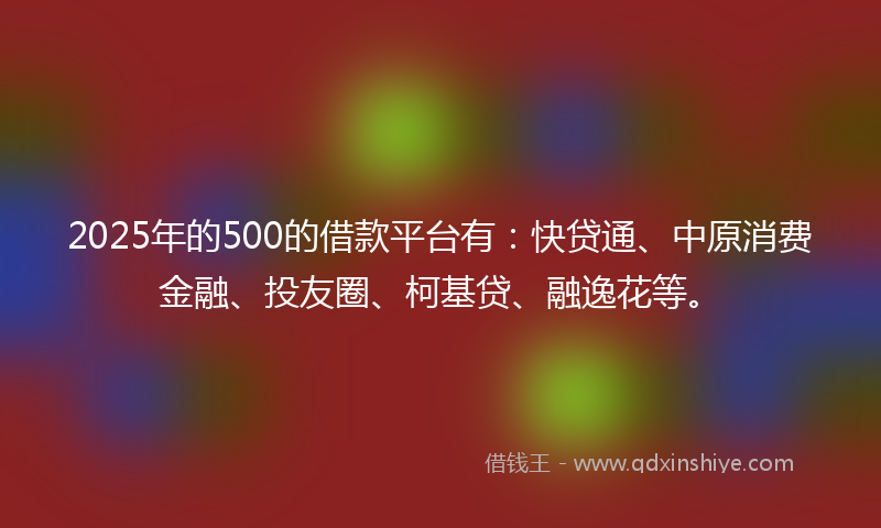 2025年的500的借款平台有：快贷通、中原消费金融、投友圈、柯基贷、融逸花等。