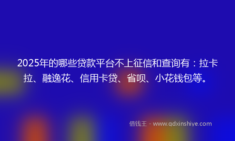 2025年的哪些贷款平台不上征信和查询有：拉卡拉、融逸花、信用卡贷、省呗、小花钱包等。