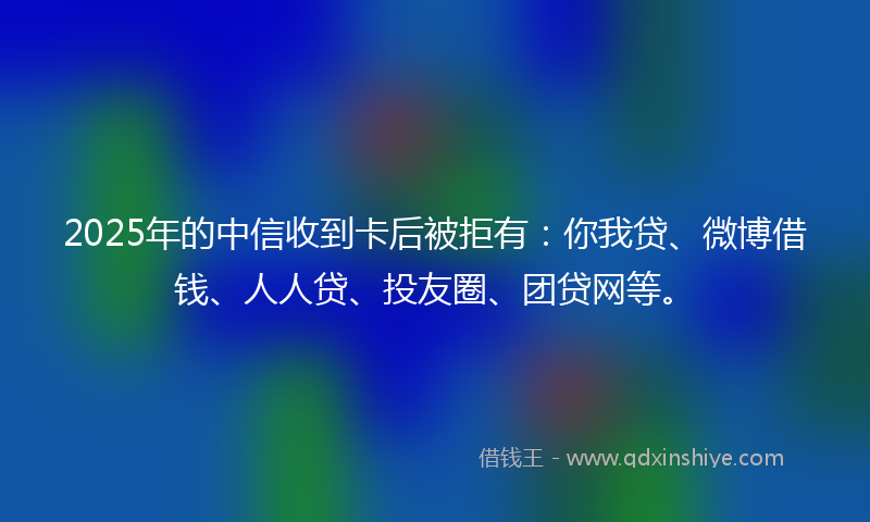 2025年的中信收到卡后被拒有：你我贷、微博借钱、人人贷、投友圈、团贷网等。