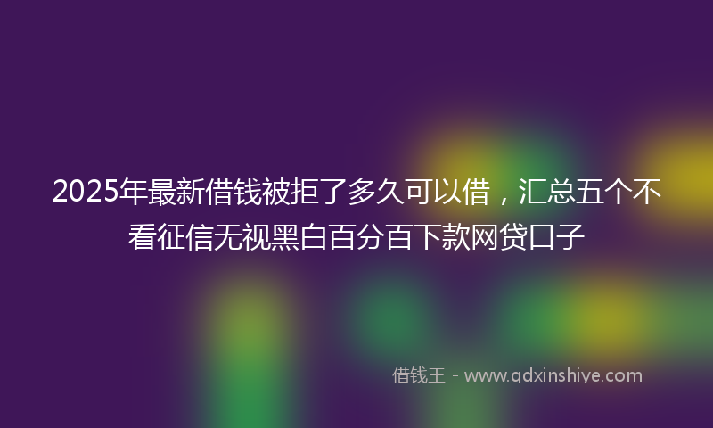2025年最新借钱被拒了多久可以借，汇总五个不看征信无视黑白百分百下款网贷口子