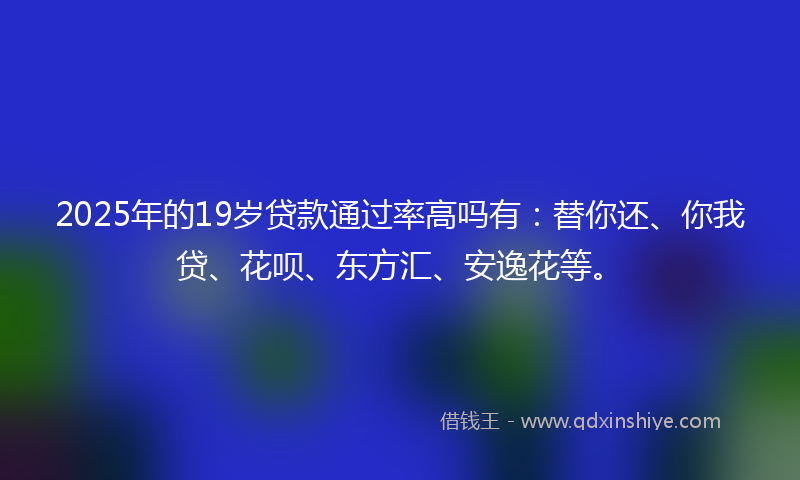 2025年的19岁贷款通过率高吗有：替你还、你我贷、花呗、东方汇、安逸花等。