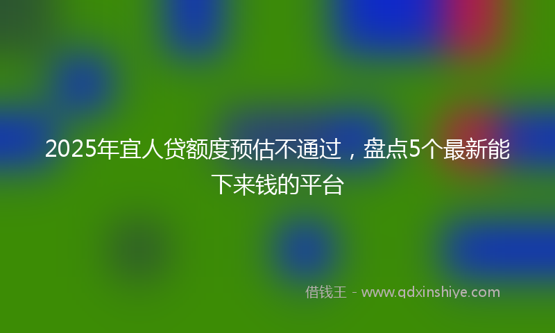 2025年宜人贷额度预估不通过，盘点5个最新能下来钱的平台