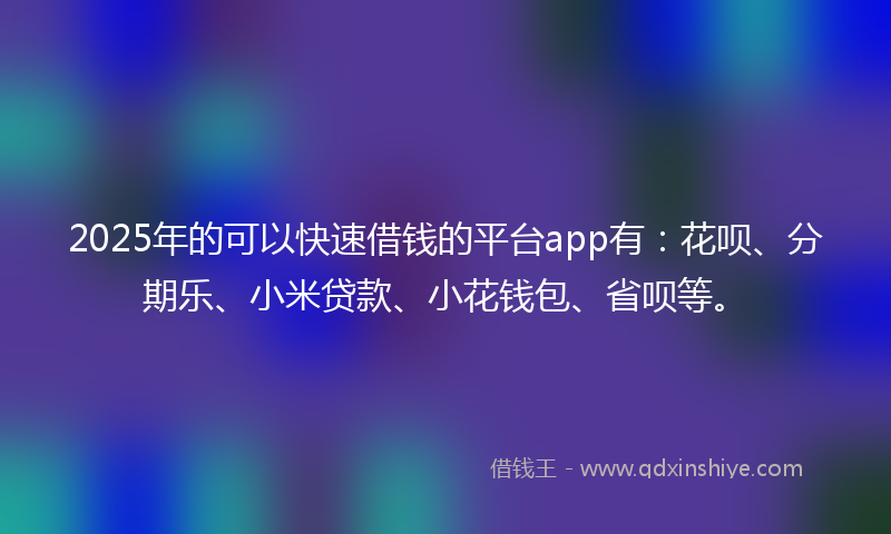 2025年的可以快速借钱的平台app有：花呗、分期乐、小米贷款、小花钱包、省呗等。