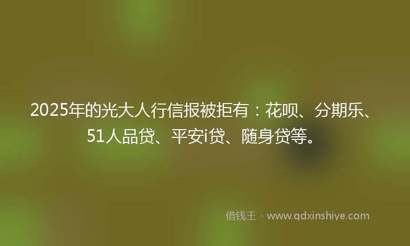2025年的光大人行信报被拒有：花呗、分期乐、51人品贷、平安i贷、随身贷等。